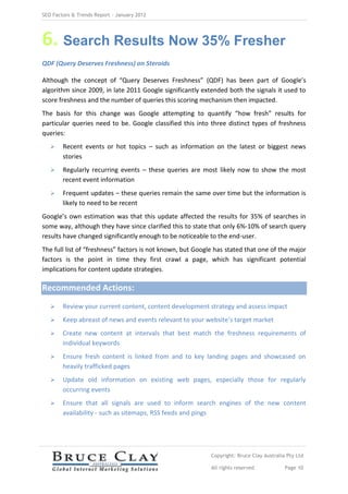 SEO Factors & Trends Report – January 2012




6. Search Results Now 35% Fresher
QDF (Query Deserves Freshness) on Steroids

Although the concept of “Query Deserves Freshness” (QDF) has been part of Google’s
algorithm since 2009, in late 2011 Google significantly extended both the signals it used to
score freshness and the number of queries this scoring mechanism then impacted.
The basis for this change was Google attempting to quantify “how fresh” results for
particular queries need to be. Google classified this into three distinct types of freshness
queries:
       Recent events or hot topics – such as information on the latest or biggest news
        stories
       Regularly recurring events – these queries are most likely now to show the most
        recent event information
       Frequent updates – these queries remain the same over time but the information is
        likely to need to be recent
Google’s own estimation was that this update affected the results for 35% of searches in
some way, although they have since clarified this to state that only 6%-10% of search query
results have changed significantly enough to be noticeable to the end-user.
The full list of “freshness” factors is not known, but Google has stated that one of the major
factors is the point in time they first crawl a page, which has significant potential
implications for content update strategies.

Recommended Actions:
       Review your current content, content development strategy and assess impact
       Keep abreast of news and events relevant to your website’s target market
       Create new content at intervals that best match the freshness requirements of
        individual keywords
       Ensure fresh content is linked from and to key landing pages and showcased on
        heavily trafficked pages
       Update old information on existing web pages, especially those for regularly
        occurring events
       Ensure that all signals are used to inform search engines of the new content
        availability - such as sitemaps, RSS feeds and pings




                                                            Copyright: Bruce Clay Australia Pty Ltd

                                                            All rights reserved            Page 10
 