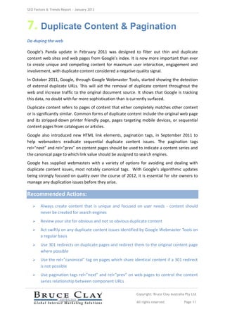 SEO Factors & Trends Report – January 2012




7. Duplicate Content & Pagination
De-duping the web

Google’s Panda update in February 2011 was designed to filter out thin and duplicate
content web sites and web pages from Google’s index. It is now more important than ever
to create unique and compelling content for maximum user interaction, engagement and
involvement, with duplicate content considered a negative quality signal.
In October 2011, Google, through Google Webmaster Tools, started showing the detection
of external duplicate URLs. This will aid the removal of duplicate content throughout the
web and increase traffic to the original document source. It shows that Google is tracking
this data, no doubt with far more sophistication than is currently surfaced.
Duplicate content refers to pages of content that either completely matches other content
or is significantly similar. Common forms of duplicate content include the original web page
and its stripped-down printer friendly page, pages targeting mobile devices, or sequential
content pages from catalogues or articles.
Google also introduced new HTML link elements, pagination tags, in September 2011 to
help webmasters eradicate sequential duplicate content issues. The pagination tags
rel=”next” and rel=”prev” on content pages should be used to indicate a content series and
the canonical page to which link value should be assigned to search engines.
Google has supplied webmasters with a variety of options for avoiding and dealing with
duplicate content issues, most notably canonical tags. With Google’s algorithmic updates
being strongly focused on quality over the course of 2012, it is essential for site owners to
manage any duplication issues before they arise.

Recommended Actions:
       Always create content that is unique and focused on user needs - content should
        never be created for search engines
       Review your site for obvious and not so obvious duplicate content
       Act swiftly on any duplicate content issues identified by Google Webmaster Tools on
        a regular basis
       Use 301 redirects on duplicate pages and redirect them to the original content page
        where possible
       Use the rel=”canonical” tag on pages which share identical content if a 301 redirect
        is not possible
       Use pagination tags rel=”next” and rel=”prev” on web pages to control the content
        series relationship between component URLs

                                                           Copyright: Bruce Clay Australia Pty Ltd

                                                           All rights reserved            Page 11
 