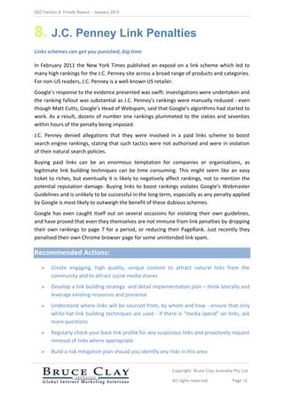 SEO Factors & Trends Report – January 2012




8. J.C. Penney Link Penalties
Links schemes can get you punished, big time

In February 2011 the New York Times published an exposé on a link scheme which led to
many high rankings for the J.C. Penney site across a broad range of products and categories.
For non-US readers, J.C. Penney is a well-known US retailer.
Google’s response to the evidence presented was swift: investigations were undertaken and
the ranking fallout was substantial as J.C. Penney's rankings were manually reduced - even
though Matt Cutts, Google’s Head of Webspam, said that Google’s algorithms had started to
work. As a result, dozens of number one rankings plummeted to the sixties and seventies
within hours of the penalty being imposed.
J.C. Penney denied allegations that they were involved in a paid links scheme to boost
search engine rankings, stating that such tactics were not authorised and were in violation
of their natural search policies.
Buying paid links can be an enormous temptation for companies or organisations, as
legitimate link building techniques can be time consuming. This might seem like an easy
ticket to riches, but eventually it is likely to negatively affect rankings, not to mention the
potential reputation damage. Buying links to boost rankings violates Google’s Webmaster
Guidelines and is unlikely to be successful in the long term, especially as any penalty applied
by Google is most likely to outweigh the benefit of these dubious schemes.
Google has even caught itself out on several occasions for violating their own guidelines,
and have proved that even they themselves are not immune from link penalties by dropping
their own rankings to page 7 for a period, or reducing their PageRank. Just recently they
penalised their own Chrome browser page for some unintended link spam.

Recommended Actions:
       Create engaging, high quality, unique content to attract natural links from the
        community and to attract social media shares
       Develop a link building strategy and detail implementation plan – think laterally and
        leverage existing resources and presence
       Understand where links will be sourced from, by whom and how - ensure that only
        white-hat link building techniques are used - if there is “media spend” on links, ask
        more questions
       Regularly check your back link profile for any suspicious links and proactively request
        removal of links where appropriate
       Build a risk mitigation plan should you identify any risks in this area


                                                               Copyright: Bruce Clay Australia Pty Ltd

                                                               All rights reserved            Page 12
 