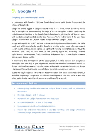 SEO Factors & Trends Report – January 2012




9. Google +1
Everybody gets a say in Google’s results

In conjunction with Google+, 2011 saw Google launch their social sharing feature with the
release of Google +1.
Google +1 allows logged-in Google Account users to '+1' a URL which essentially means
they're voting for, or recommending, the page. A '+1' can be applied to a URL by clicking the
+1 Button which is visible in the Google Search Results or by clicking the ‘+1’ icon on pages
with the button implemented (similar to a Facebook ‘like’). Furthermore, if the user has a
Google+ account then the URL can also be shared with their Google+ Circles.
Google +1 is significant to SEO because +1's are social signals which contribute to the social
graph and which may also be used by Google to provide better, more informed, organic
search engine rankings. Social signals are significant evolving ranking factors and have the
potential, over time, to rival links as the primary signal for measuring external
endorsements for web pages. From a traditional SEO perspective, +1s may also be indexable
from a user’s Google profile.
In reaction to the development of the social graph, it is little wonder that Google has
developed their own way to gain insights and incorporate them into their search results. As
Google continually endeavours to reduce spam and provide better search results, so Google
+1 provides them with a Google-controlled and operated endorsement system.
Due to the way Google has set up +1 and its corroboration with other social media efforts, it
would be surprising if Google was not able to allocate greater trust and value to +1's over
other social signals, given there is also an accessible profile attached.

Recommended Actions:
       Create quality content that users are likely to want to share, vote for, endorse or
        recommend
       Develop a Google+ and +1 strategy
       Implement the Google +1 button on your web pages
       Incorporate Google +1 in your SEO strategy
       Encourage users to +1 and market your content
       Include +1’s and social interactions in your SEO reporting - use Google Webmaster
        Tools and Google Analytics to access this information




                                                            Copyright: Bruce Clay Australia Pty Ltd

                                                            All rights reserved            Page 13
 