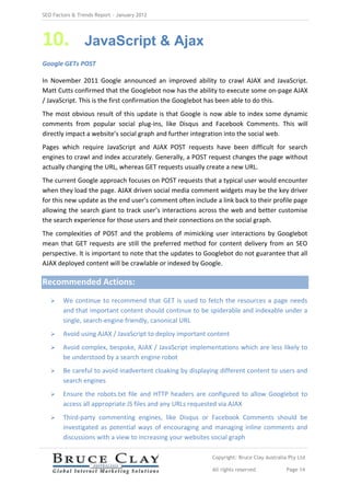 SEO Factors & Trends Report – January 2012




10.             JavaScript & Ajax
Google GETs POST

In November 2011 Google announced an improved ability to crawl AJAX and JavaScript.
Matt Cutts confirmed that the Googlebot now has the ability to execute some on-page AJAX
/ JavaScript. This is the first confirmation the Googlebot has been able to do this.
The most obvious result of this update is that Google is now able to index some dynamic
comments from popular social plug-ins, like Disqus and Facebook Comments. This will
directly impact a website’s social graph and further integration into the social web.
Pages which require JavaScript and AJAX POST requests have been difficult for search
engines to crawl and index accurately. Generally, a POST request changes the page without
actually changing the URL, whereas GET requests usually create a new URL.
The current Google approach focuses on POST requests that a typical user would encounter
when they load the page. AJAX driven social media comment widgets may be the key driver
for this new update as the end user’s comment often include a link back to their profile page
allowing the search giant to track user’s interactions across the web and better customise
the search experience for those users and their connections on the social graph.
The complexities of POST and the problems of mimicking user interactions by Googlebot
mean that GET requests are still the preferred method for content delivery from an SEO
perspective. It is important to note that the updates to Googlebot do not guarantee that all
AJAX deployed content will be crawlable or indexed by Google.

Recommended Actions:
       We continue to recommend that GET is used to fetch the resources a page needs
        and that important content should continue to be spiderable and indexable under a
        single, search-engine friendly, canonical URL
       Avoid using AJAX / JavaScript to deploy important content
       Avoid complex, bespoke, AJAX / JavaScript implementations which are less likely to
        be understood by a search engine robot
       Be careful to avoid inadvertent cloaking by displaying different content to users and
        search engines
       Ensure the robots.txt file and HTTP headers are configured to allow Googlebot to
        access all appropriate JS files and any URLs requested via AJAX
       Third-party commenting engines, like Disqus or Facebook Comments should be
        investigated as potential ways of encouraging and managing inline comments and
        discussions with a view to increasing your websites social graph

                                                           Copyright: Bruce Clay Australia Pty Ltd

                                                           All rights reserved            Page 14
 