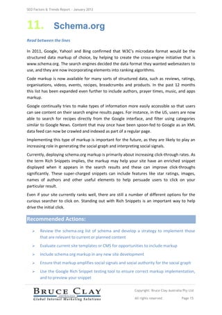SEO Factors & Trends Report – January 2012




11.             Schema.org
Read between the lines

In 2011, Google, Yahoo! and Bing confirmed that W3C’s microdata format would be the
structured data markup of choice, by helping to create the cross-engine initiative that is
www.schema.org. The search engines decided the data format they wanted webmasters to
use, and they are now incorporating elements into ranking algorithms.
Code markup is now available for many sorts of structured data, such as reviews, ratings,
organisations, videos, events, recipes, breadcrumbs and products. In the past 12 months
this list has been expanded even further to include authors, prayer times, music, and apps
markup.
Google continually tries to make types of information more easily accessible so that users
can see content on their search engine results pages. For instance, in the US, users are now
able to search for recipes directly from the Google interface, and filter using categories
similar to Google News. Content that may once have been spoon-fed to Google as an XML
data feed can now be crawled and indexed as part of a regular page.
Implementing this type of markup is important for the future, as they are likely to play an
increasing role in generating the social graph and interpreting social signals.
Currently, deploying schema.org markup is primarily about increasing click-through rates. As
the term Rich Snippets implies, the markup may help your site have an enriched snippet
displayed when it appears in the search results and these can improve click-throughs
significantly. These super-charged snippets can include features like star ratings, images,
names of authors and other useful elements to help persuade users to click on your
particular result.
Even if your site currently ranks well, there are still a number of different options for the
curious searcher to click on. Standing out with Rich Snippets is an important way to help
drive the initial click.

Recommended Actions:
       Review the schema.org list of schema and develop a strategy to implement those
        that are relevant to current or planned content
       Evaluate current site templates or CMS for opportunities to include markup
       Include schema.org markup in any new site development
       Ensure that markup amplifies social signals and social authority for the social graph
       Use the Google Rich Snippet testing tool to ensure correct markup implementation,
        and to preview your snippet

                                                             Copyright: Bruce Clay Australia Pty Ltd

                                                             All rights reserved            Page 15
 
