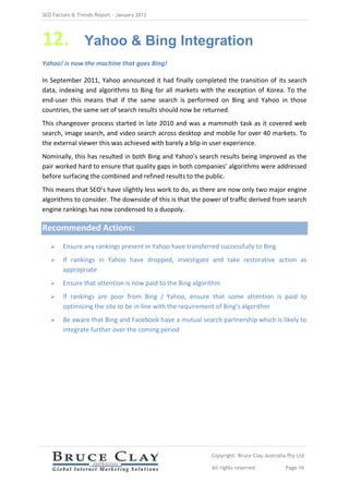 SEO Factors & Trends Report – January 2012




12.             Yahoo & Bing Integration
Yahoo! is now the machine that goes Bing!

In September 2011, Yahoo announced it had finally completed the transition of its search
data, indexing and algorithms to Bing for all markets with the exception of Korea. To the
end-user this means that if the same search is performed on Bing and Yahoo in those
countries, the same set of search results should now be returned.
This changeover process started in late 2010 and was a mammoth task as it covered web
search, image search, and video search across desktop and mobile for over 40 markets. To
the external viewer this was achieved with barely a blip in user experience.
Nominally, this has resulted in both Bing and Yahoo’s search results being improved as the
pair worked hard to ensure that quality gaps in both companies’ algorithms were addressed
before surfacing the combined and refined results to the public.
This means that SEO’s have slightly less work to do, as there are now only two major engine
algorithms to consider. The downside of this is that the power of traffic derived from search
engine rankings has now condensed to a duopoly.

Recommended Actions:
       Ensure any rankings present in Yahoo have transferred successfully to Bing
       If rankings in Yahoo have dropped, investigate and take restorative action as
        appropriate
       Ensure that attention is now paid to the Bing algorithm
       If rankings are poor from Bing / Yahoo, ensure that some attention is paid to
        optimising the site to be in line with the requirement of Bing’s algorithm
       Be aware that Bing and Facebook have a mutual search partnership which is likely to
        integrate further over the coming period




                                                            Copyright: Bruce Clay Australia Pty Ltd

                                                            All rights reserved            Page 16
 