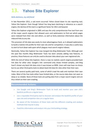 SEO Factors & Trends Report – January 2012




13.             Yahoo Site Explorer
Hello darkness, my old friend

In late November 2011, a sad event occurred: Yahoo closed down its site reporting tool,
Yahoo Site Explorer. Even though Yahoo! has long been declining in relevance as a search
engine, the demise of this tool is a significant factor for 2011 and beyond.
Yahoo Site Explorer originated in 2005 and was the only comprehensive free tool from one
of the major search engines that allowed users and webmasters to find out which pages
were indexed from their site and others, as well as fairly extensive information about the
inbound links to any site.
This provision of link data was easily its most advantageous facet, as it allowed webmasters
to build a realistic link profile for their own site and for competitors. It was also a useful way
to start to hunt down web spam which plagues most search engine indexes.
Nominally, Yahoo Site Explorer has now merged into Bing Webmaster Tools. Although over
the past few months Bing Webmaster Tools has been actively adding new features, in
practice, those features can only be used to discover data about your own registered site.
With the end of Yahoo Site Explorer, there is now no realistic search engine-provided back
link data for other sites: Google’s link: command only shows limited samples, and Bing
hasn’t shown any back link data since it was known as MSN. Users will now have no choice
but to use other third-party tools to obtain back link data for sites other than their own.
There are several quality paid tools, some of which crawl the web and maintain their own
index. Most of the free tools either have limited data, or the source data does not seem as
deep or as reliable. None of these tools are pulling data from a major search engine and are
thus reliant on their own crawling.

Recommended Actions:
       Use Google and Bing’s Webmaster Tools to track and monitor your own site’s
        backlink profile on a regular basis
       Use a reputable third-party tool to discover and analyse the backlink profile of your
        own site and competitor sites on a regular basis
       Be aware of the limitations of these tools and the different crawling and analysis
        methods that may be in play
       Feed this information and analysis into your link building strategy




                                                              Copyright: Bruce Clay Australia Pty Ltd

                                                              All rights reserved            Page 17
 