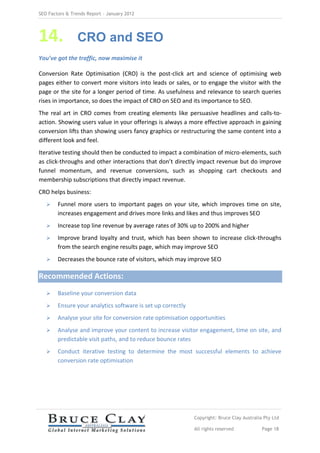 SEO Factors & Trends Report – January 2012




14.             CRO and SEO
You’ve got the traffic, now maximise it

Conversion Rate Optimisation (CRO) is the post-click art and science of optimising web
pages either to convert more visitors into leads or sales, or to engage the visitor with the
page or the site for a longer period of time. As usefulness and relevance to search queries
rises in importance, so does the impact of CRO on SEO and its importance to SEO.
The real art in CRO comes from creating elements like persuasive headlines and calls-to-
action. Showing users value in your offerings is always a more effective approach in gaining
conversion lifts than showing users fancy graphics or restructuring the same content into a
different look and feel.
Iterative testing should then be conducted to impact a combination of micro-elements, such
as click-throughs and other interactions that don’t directly impact revenue but do improve
funnel momentum, and revenue conversions, such as shopping cart checkouts and
membership subscriptions that directly impact revenue.
CRO helps business:
       Funnel more users to important pages on your site, which improves time on site,
        increases engagement and drives more links and likes and thus improves SEO
       Increase top line revenue by average rates of 30% up to 200% and higher
       Improve brand loyalty and trust, which has been shown to increase click-throughs
        from the search engine results page, which may improve SEO
       Decreases the bounce rate of visitors, which may improve SEO

Recommended Actions:
       Baseline your conversion data
       Ensure your analytics software is set up correctly
       Analyse your site for conversion rate optimisation opportunities
       Analyse and improve your content to increase visitor engagement, time on site, and
        predictable visit paths, and to reduce bounce rates
       Conduct iterative testing to determine the most successful elements to achieve
        conversion rate optimisation




                                                             Copyright: Bruce Clay Australia Pty Ltd

                                                             All rights reserved            Page 18
 