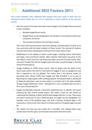 SEO Factors & Trends Report – January 2012




15.             Additional SEO Factors 2011
This section identifies other additional SEO changes that were made in 2011 that are
considered worth noting but are not as important as those outlined in the previous
section.

       Over the course of the year there were many changes in the Google Places and Local
        results, including:
                Blended Google Places results;
                Google Places results displaying for non-location or non-brand searches (e.g.
                 computers, furniture);
                The removal of citations from the Places results.
        This meant that local businesses have been playing a constant game of catch-up to
        stay up-to-date with the latest variation of Places results. The removal of citations
        may also have led to a devaluation of link juice from those kinds of sites.
       Modifications to the display of search results pages, including author information
        and larger, more prominent sitelinks. More relevant information was given to the
        user about a result and more real estate was taken up by the first few results. Non-
        consumer friendly links like the Google Cache links have moved off-page or into the
        Instant Preview pop-up.
       Google modified its HTTPS secure search. They no longer pass the detail of the
        search query within the referrer information for logged in users on google.com and
        this is expected to roll out globally. This means that it has become harder to
        accurately track referrer traffic from Google and “Not Provided” is on its way to
        becoming the single largest traffic sending keyword. The keyword data is still passed
        to Adwords advertisers, and, to some extent, is currently still in the data available
        through Google Webmaster Tools – although this is not a complete data set and is
        from a pre-click perspective.
       Google (accidentally) released a document explaining how to identify and assess
        relevancy for their remote quality testers. This made it easier for site owners to
        understand the thinking, in detail, behind what Google looks for in a site. There were
        not search secrets per se, but it definitely gave an insight into the Googleplex. For
        example, some of the guidance given was that a business Facebook page is not
        necessarily a critical result, but a band’s or famous person’s Facebook page may well
        be.
       The Twitter fire hose tap was turned off in mid-2011. This allowed other news
        vendors back into the space, but removed many tweets from the results.



                                                             Copyright: Bruce Clay Australia Pty Ltd

                                                             All rights reserved            Page 19
 