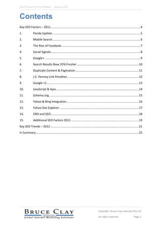 SEO Factors & Trends Report – January 2012



Contents
Key SEO Factors – 2011.............................................................................................................. 4
1.             Panda Update ............................................................................................................ 5
2.             Mobile Search ............................................................................................................ 6
3.             The Rise of Facebook................................................................................................. 7
4.             Social Signals.............................................................................................................. 8
5.             Google+ ..................................................................................................................... 9
6.             Search Results Now 35% Fresher ............................................................................ 10
7.             Duplicate Content & Pagination .............................................................................. 11
8.             J.C. Penney Link Penalties ....................................................................................... 12
9.             Google +1................................................................................................................. 13
10.            JavaScript & Ajax ..................................................................................................... 14
11.            Schema.org .............................................................................................................. 15
12.            Yahoo & Bing Integration ........................................................................................ 16
13.            Yahoo Site Explorer ................................................................................................. 17
14.            CRO and SEO............................................................................................................ 18
15.            Additional SEO Factors 2011 ................................................................................... 19
Key SEO Trends – 2012 ............................................................................................................ 21
In Summary .............................................................................................................................. 25




                                                                                          Copyright: Bruce Clay Australia Pty Ltd

                                                                                          All rights reserved                       Page 2
 
