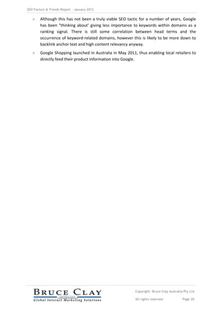 SEO Factors & Trends Report – January 2012

       Although this has not been a truly viable SEO tactic for a number of years, Google
        has been “thinking about’ giving less importance to keywords within domains as a
        ranking signal. There is still some correlation between head terms and the
        occurrence of keyword-related domains, however this is likely to be more down to
        backlink anchor text and high content relevancy anyway.
       Google Shopping launched in Australia in May 2011, thus enabling local retailers to
        directly feed their product information into Google.




                                                          Copyright: Bruce Clay Australia Pty Ltd

                                                          All rights reserved            Page 20
 