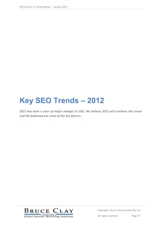 SEO Factors & Trends Report – January 2012




Key SEO Trends – 2012
2011 has been a year of major changes in SEO. We believe 2012 will continue this trend
and the following are some of the key factors.




                                                       Copyright: Bruce Clay Australia Pty Ltd

                                                       All rights reserved            Page 21
 