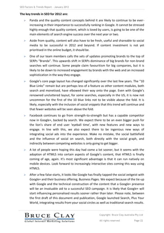 SEO Factors & Trends Report – January 2012

The key trends in SEO for 2012 are:
       Panda and the quality content concepts behind it are likely to continue to be ever-
        increasing in their importance to successfully ranking in Google. It cannot be stressed
        highly enough that quality content, which is loved by users, is going to be one of the
        main elements of search engine success over the next year or two.
       Aside from quality, content will also have to be fresh, useful and shareable to social
        media to be successful in 2012 and beyond. If content investment is not yet
        prioritised in the online budget, it should be.
       One of our team members calls the sets of updates promoting brands to the top of
        SERPs “Branda”. This upwards shift in SERPs dominance of big brands for non-brand
        searches will continue. Some people claim favouritism for big companies, but it is
        likely to be down to increased engagement by brands with the web and an increased
        sophistication in the way they engage.
       Google’s core page layout has changed significantly over the last few years. The “10
        Blue Links” remain but are perhaps less of a feature as other content modules, both
        search and monetised, have elbowed their way onto the page. Even with Google’s
        renowned uncluttered layout, for some searches, especially in the US, it is now not
        uncommon for the first of the 10 blue links not to be visible above the fold. It is
        likely, especially with the inclusion of social snippets that this trend will continue and
        that fewer websites will be seen above the fold.
       Facebook continues to go from strength-to-strength but has a capable competitor
        now in Google+, backed by search. We expect there to be an even bigger push for
        the lion’s share of end user ‘eyeball time’, with new features and new ways to
        engage. In line with this, we also expect there to be ingenious new ways of
        integrating social ads into the experience. Make no mistake, the social battlefield
        and the influence of social on search, both directly with the social graph, and
        indirectly between competing websites is only going to get bigger.
       A lot of people were hoping this day had come a lot sooner, but it seems with the
        adoption of HTML5 into certain aspects of Google’s content, that HTML5 is finally
        coming of age, again. It’s most significant advantage is that it can run natively on
        mobile devices. Look forward to increasingly interactive sites coming this way using
        HTML5.
       After a few false starts, it looks like Google has finally tapped the social zeitgeist with
        Google+ and their business offering, Business Pages. We expect because of the tie-up
        with Google and the technical construction of the content that a Google+ presence
        will be an invaluable aid to a successful SEO campaign. It is likely that Google+ will
        start influencing personalised results sooner rather than later. Please note, between
        the first draft of this document and publication, Google launched Search, Plus Your
        World, integrating results from your social circles as well as traditional search results.


                                                               Copyright: Bruce Clay Australia Pty Ltd

                                                               All rights reserved            Page 22
 