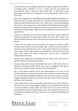 SEO Factors & Trends Report – January 2012

       As mobile continues its stratospheric uptake, so we expect Google Places to continue
        to develop quickly, especially if it ties in closely with the social graph and
        personalisation. Expect a search for “good coffee shop” to yield Places results
        personalised with comments, observations and recommendations made by your
        social circle.
       Matt Cutts managed to worry everybody by talking about Google being interested in
        what can be seen on a page “Above the Fold”. And then they went and released the
        update mid-way through January 2012. This is likely to be a continuing developing
        area over the next couple of years, and is indicative of the development of Google’s
        crawling technology and their alignment with what they perceive the end-user as
        wanting from a “good website”. Make your content load fast and keep the juicy stuff
        above the fold.
       Freshness is a big topic and look towards Google, and others, trying to refine the
        freshness developments that took place towards the end of 2011. Expect more
        queries to deserve freshness and for the freshness of results to have a more accurate
        lifespan.
       It seems with the release of schema.org that rich snippets are another of those
        technical elements which are at last coming of age – and they seem to have been a
        long time coming. Expect the various rel=”” tags to gain in importance over the next
        12-24 months as their usage becomes more widespread. As they tend to add code
        bloat, server speed and hosting infrastructure will be vital to successful
        implementation of the tags.
       Citations, even though they have disappeared from Places results, will remain as
        significant signals of relevance for local search.
       On-page factors which have not traditionally been seen as SEO factors will rise in
        importance. Elements like CRO, bounce rates, and user engagement may well all
        become more important metrics included in the ranking algorithm.
       Key to multi-national websites will be the implementation of the link rel and
        href.lang attribute. This will ease a site owner’s fear of duplicate content and provide
        more accurate website targeting to different end–users who may speak a common
        language. Getting the website structure and code right to cover these eventualities
        will become more important.
       Traffic analysis will be made immeasurably harder by the rise of “Not Provided” as
        the search query from securely logged in Google users. Early estimates have put the
        % of queries affected as high as 20%. This could even be a pre-cursor to the data
        being available to premium Google Analytics users. Some elements of the data may
        be available from Google Webmaster Tools, but it is not specifically identifiable and
        comparable.




                                                             Copyright: Bruce Clay Australia Pty Ltd

                                                             All rights reserved            Page 23
 