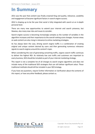 SEO Factors & Trends Report – January 2012



In Summary
2011 was the year that content was finally crowned King and quality, relevance, useability
and engagement all became significant factors in search engine success.
2012 is shaping up to be the year that social is fully integrated with search at an in-depth
personal level.
There are many new opportunities to extend your internet and search presence, but
likewise, also many new risks and issues to consider.
Search engine success is becoming increasingly complex as the number of variables in the
algorithm increases and their importance to the overall ranking score changes. Human views
on web content are also rising in relevance to online marketing strategies.
As has always been the case, driving search engine traffic is a combination of creating
original and unique content desired by users and then generating numerous relevance
signals to search engines around the content’s topic.
When considering the cost of generating converting traffic, organic search traffic continues
to deliver the highest ROI. As relatively low cost traffic and customers are important to
every business, SEO should be included as part of your internet marketing strategy.
This report is not a complete list of all changes to search engine algorithms and does not
include many of the traditional SEO strategies that can still deliver significant value. These
traditional methods should still be included in your SEO strategy.
If you have any questions, require further information or clarification about the contents of
this report, or have any other feedback, please contact us.




                                                            Copyright: Bruce Clay Australia Pty Ltd

                                                            All rights reserved            Page 25
 