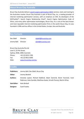 SEO Factors & Trends Report – January 2012


About Bruce Clay Australia
Bruce Clay Australia delivers search engine optimisation (SEO) services, tools and training to
the Australian market. Bruce Clay Australia is part of Bruce Clay, Inc, a leading provider of
internet marketing optimisation services, with an emphasis on SEO. As developers of the
SEOToolSet™, Search Engine Relationship Chart®, Search Engine Optimisation Code of
Ethics, and many other optimisation technologies, Bruce Clay, Inc is one of the best known
and most reputable internet marketing optimisation firms in the world. Bruce Clay, Inc was
founded in 1996 and has offices in the United States, Europe, Asia and Australia.



Key Contacts
Des Odell       Director                     dodell@bruceclay.com
Jeremy Bolt     Director                     jbolt@bruceclay.com


Bruce Clay Australia Pty Ltd
Level 3, 22 Pitt Street,
Sydney, NSW, 2000, Australia
Phone:          +61 (2) 9252 1700
Fax:            +61 (2) 9012 0390
Web:            www.bruceclay.com/au



Credits
Publishers:     Jeremy Bolt; Des Odell; Bruce Clay
Editor:         Jeremy Beckett
Authors:        Amanda Layton; Richard Bedford; Adam Dominik; Brent Yorzinski; Isriel
                Robinson; Kate Gamble; Matthew Geale; Srinath Paranji, Martin Orliac
Sub-Editor:     Kate Birdsall
Designer:       Scott Fowles




                                                                   Copyright: Bruce Clay Australia Pty Ltd

                                                                   All rights reserved            Page 26
 