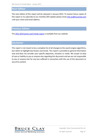 SEO Factors & Trends Report – January 2012


Next Edition
The next edition of this report will be released in January 2013. To receive future copies of
this report or to subscribe to our monthly SEO Update please email info-au@bruceclay.com
with your name and email address.



Previous Edition
The 2011 SEO Factors and Trends report is available from our website.



Disclaimer
This report is not meant to be a complete list of all changes to the search engine algorithms,
but rather to highlight key factors and trends. This report is provided as general information
only and does not consider your specific objectives, situation or needs. We accept no duty
of care or liability to you or anyone else regarding this document and we are not responsible
to you or anyone else for any loss suffered in connection with the use of this document or
any of its content.




                                                            Copyright: Bruce Clay Australia Pty Ltd

                                                            All rights reserved            Page 27
 