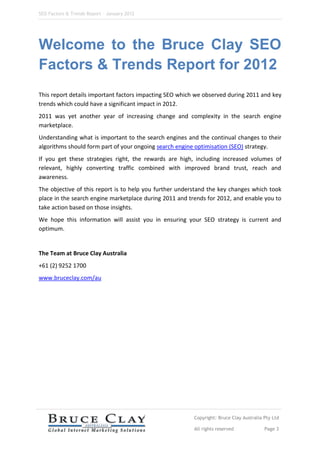 SEO Factors & Trends Report – January 2012




Welcome to the Bruce Clay SEO
Factors & Trends Report for 2012
This report details important factors impacting SEO which we observed during 2011 and key
trends which could have a significant impact in 2012.
2011 was yet another year of increasing change and complexity in the search engine
marketplace.
Understanding what is important to the search engines and the continual changes to their
algorithms should form part of your ongoing search engine optimisation (SEO) strategy.
If you get these strategies right, the rewards are high, including increased volumes of
relevant, highly converting traffic combined with improved brand trust, reach and
awareness.
The objective of this report is to help you further understand the key changes which took
place in the search engine marketplace during 2011 and trends for 2012, and enable you to
take action based on those insights.
We hope this information will assist you in ensuring your SEO strategy is current and
optimum.


The Team at Bruce Clay Australia
+61 (2) 9252 1700
www.bruceclay.com/au




                                                         Copyright: Bruce Clay Australia Pty Ltd

                                                         All rights reserved             Page 3
 