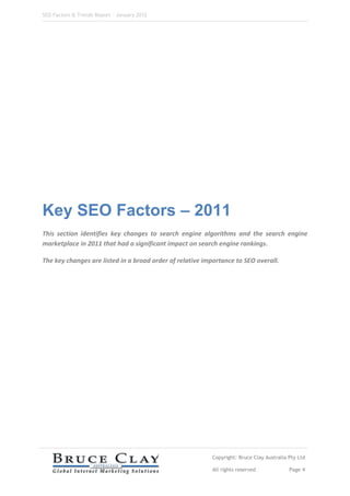 SEO Factors & Trends Report – January 2012




Key SEO Factors – 2011
This section identifies key changes to search engine algorithms and the search engine
marketplace in 2011 that had a significant impact on search engine rankings.

The key changes are listed in a broad order of relative importance to SEO overall.




                                                          Copyright: Bruce Clay Australia Pty Ltd

                                                          All rights reserved             Page 4
 