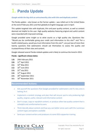 SEO Factors & Trends Report – January 2012




1. Panda Update
Google wields the big stick on untrustworthy sites with thin and duplicate content

The Panda update – also known as the Farmer update – was rolled out in the United States
at the end of February 2011 and then globally to English-language users in April.
This update targeted sites with duplicate, thin and poor quality content, as well as content
deemed not helpful to the user. High quality websites featuring original and useful content
were rewarded with improved rankings.
Google provided some insight as to what counts as a high quality site. Questions like:
“Would you be comfortable giving your credit card information to this site?” and “For a
health related query, would you trust information from this site?”, are just two of more than
twenty questions that webmasters should ask themselves to assess the quality and
trustworthiness of their sites and content.
Google released several Panda-related updates and is likely to continue the trend in 2012.
Panda - significant release dates:
1.0:    24th February 2011
2.0:    11th April 2011
2.1:    10th May 2011
2.2:    16th June 2011
2.3:    23rd July 2011
2.4:    12th August 2011
2.5:    28th September 2011
3.1:    18th November 2011

Recommended Actions:
       Ask yourself the questions that Google provided for webmasters and if a key area is
        lacking, fix it
       Implement a content strategy and plan that will ensure you’re only producing high
        quality, original, useful, relevant and informative content
       Don’t scrape, copy or republish content, or produce other low quality content that is
        unhelpful and uninformative to users
       Think laterally about content and how you can better serve users with the numerous
        content types and options available
       Send your content writers and producers to some SEO copywriter training




                                                           Copyright: Bruce Clay Australia Pty Ltd

                                                           All rights reserved             Page 5
 