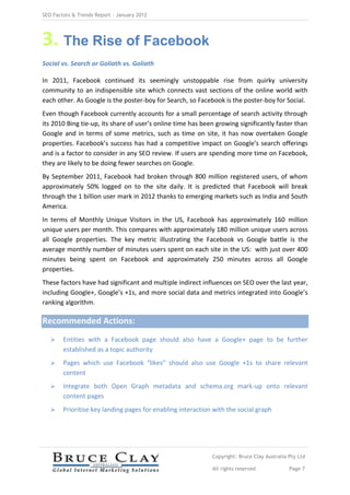 SEO Factors & Trends Report – January 2012




3. The Rise of Facebook
Social vs. Search or Goliath vs. Goliath

In 2011, Facebook continued its seemingly unstoppable rise from quirky university
community to an indispensible site which connects vast sections of the online world with
each other. As Google is the poster-boy for Search, so Facebook is the poster-boy for Social.
Even though Facebook currently accounts for a small percentage of search activity through
its 2010 Bing tie-up, its share of user’s online time has been growing significantly faster than
Google and in terms of some metrics, such as time on site, it has now overtaken Google
properties. Facebook’s success has had a competitive impact on Google’s search offerings
and is a factor to consider in any SEO review. If users are spending more time on Facebook,
they are likely to be doing fewer searches on Google.
By September 2011, Facebook had broken through 800 million registered users, of whom
approximately 50% logged on to the site daily. It is predicted that Facebook will break
through the 1 billion user mark in 2012 thanks to emerging markets such as India and South
America.
In terms of Monthly Unique Visitors in the US, Facebook has approximately 160 million
unique users per month. This compares with approximately 180 million unique users across
all Google properties. The key metric illustrating the Facebook vs Google battle is the
average monthly number of minutes users spent on each site in the US: with just over 400
minutes being spent on Facebook and approximately 250 minutes across all Google
properties.
These factors have had significant and multiple indirect influences on SEO over the last year,
including Google+, Google’s +1s, and more social data and metrics integrated into Google’s
ranking algorithm.

Recommended Actions:
       Entities with a Facebook page should also have a Google+ page to be further
        established as a topic authority
       Pages which use Facebook “likes” should also use Google +1s to share relevant
        content
       Integrate both Open Graph metadata and schema.org mark-up onto relevant
        content pages
       Prioritise key landing pages for enabling interaction with the social graph




                                                             Copyright: Bruce Clay Australia Pty Ltd

                                                             All rights reserved             Page 7
 