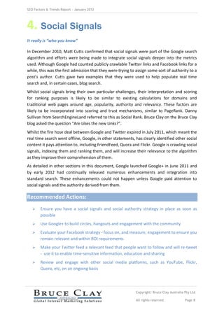 SEO Factors & Trends Report – January 2012




4. Social Signals
It really is “who you know”

In December 2010, Matt Cutts confirmed that social signals were part of the Google search
algorithm and efforts were being made to integrate social signals deeper into the metrics
used. Although Google had counted publicly crawlable Twitter links and Facebook links for a
while, this was the first admission that they were trying to assign some sort of authority to a
post’s author. Cutts gave two examples that they were used to help populate real time
search and, in certain cases, blog search.
Whilst social signals bring their own particular challenges, their interpretation and scoring
for ranking purposes is likely to be similar to existing calculations for domains and
traditional web pages around age, popularity, authority and relevancy. These factors are
likely to be incorporated into scoring and trust mechanisms, similar to PageRank. Danny
Sullivan from SearchEngineLand referred to this as Social Rank. Bruce Clay on the Bruce Clay
blog asked the question “Are Likes the new Links?”.
Whilst the fire hose deal between Google and Twitter expired in July 2011, which meant the
real time search went offline, Google, in other statements, has clearly identified other social
content it pays attention to, including FriendFeed, Quora and Flickr. Google is crawling social
signals, indexing them and ranking them, and will increase their relevance to the algorithm
as they improve their comprehension of them.
As detailed in other sections in this document, Google launched Google+ in June 2011 and
by early 2012 had continually released numerous enhancements and integration into
standard search. These enhancements could not happen unless Google paid attention to
social signals and the authority derived from them.

Recommended Actions:
       Ensure you have a social signals and social authority strategy in place as soon as
        possible
       Use Google+ to build circles, hangouts and engagement with the community
       Evaluate your Facebook strategy - focus on, and measure, engagement to ensure you
        remain relevant and within ROI requirements
       Make your Twitter feed a relevant feed that people want to follow and will re-tweet
        - use it to enable time-sensitive information, education and sharing
       Review and engage with other social media platforms, such as YouTube, Flickr,
        Quora, etc, on an ongoing basis




                                                            Copyright: Bruce Clay Australia Pty Ltd

                                                            All rights reserved             Page 8
 