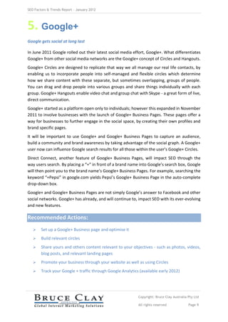 SEO Factors & Trends Report – January 2012




5. Google+
Google gets social at long last

In June 2011 Google rolled out their latest social media effort, Google+. What differentiates
Google+ from other social media networks are the Google+ concept of Circles and Hangouts.
Google+ Circles are designed to replicate that way we all manage our real life contacts, by
enabling us to incorporate people into self-managed and flexible circles which determine
how we share content with these separate, but sometimes overlapping, groups of people.
You can drag and drop people into various groups and share things individually with each
group. Google+ Hangouts enable video chat and group chat with Skype - a great form of live,
direct communication.
Google+ started as a platform open only to individuals; however this expanded in November
2011 to involve businesses with the launch of Google+ Business Pages. These pages offer a
way for businesses to further engage in the social space, by creating their own profiles and
brand specific pages.
It will be important to use Google+ and Google+ Business Pages to capture an audience,
build a community and brand awareness by taking advantage of the social graph. A Google+
user now can influence Google search results for all those within the user’s Google+ Circles.
Direct Connect, another feature of Google+ Business Pages, will impact SEO through the
way users search. By placing a “+” in front of a brand name into Google’s search box, Google
will then point you to the brand name’s Google+ Business Pages. For example, searching the
keyword “+Pepsi” in google.com yields Pepsi’s Google+ Business Page in the auto-complete
drop-down box.
Google+ and Google+ Business Pages are not simply Google’s answer to Facebook and other
social networks. Google+ has already, and will continue to, impact SEO with its ever-evolving
and new features.

Recommended Actions:
       Set up a Google+ Business page and optimise it
       Build relevant circles
       Share yours and others content relevant to your objectives - such as photos, videos,
        blog posts, and relevant landing pages
       Promote your business through your website as well as using Circles
       Track your Google + traffic through Google Analytics (available early 2012)




                                                            Copyright: Bruce Clay Australia Pty Ltd

                                                            All rights reserved             Page 9
 