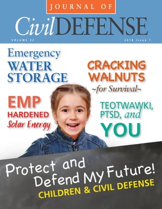 J O U R N A L O F
CivilDEFENSEV O L U M E 5 2 2 0 1 8 I s s u e 1
CRACKING
WALNUTS
~for Survival~
Emergency
WATER
STORAGE
EMP
HARDENED
Solar Energy
TEOTWAWKI,
PTSD, and
YOU
Protect and
Defend MyFuture!
CHILDREN & CIVIL DEFENSE
 