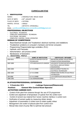 CURRICULUM VITAE
I. IDENTIFICATION
NAMES : ANDONGUYUNG BRUCE EDUM
DATE OF BIRTH : 08TH JANUARY 1982
PLACE OF BIRTH : VICTORIA
MARITAL STATUS : SINGLE
TEL : 677273714 (PERSONAL)
EMAIL : profbruce2000@yahoo.com/profbruce2006@gmail.com
PROFESSIONAL OBJECTIVES
- ELECTRICAL TECHNICIAN
- COMPUTER MAINTENANCE TECHNICIAN
- ELECTRONIC REPAIRES
- COMPUTOR CONTROL ROOM OPERATOR
DOMAIN OF COMPETENCE
- Read Electrical manuals and Troubleshoot electrical machines and installations
- Troubleshoot problems on computer’s hardware and format computers
- Programming Programmable logic controllers (PLC)
- Hydraulic and Pneumatic
- Instrumentation and process control
- Maintenance of Generators
II. EDUCATIONAL PROFILE
DATE NAME OF INSTITUTION CERTIFICATE OBTAINED
2010-2011 FOTSOVICTORINSTITUTE OF
TECHNOLOGY
BACHELORS DEGREE IN ELECTRICAL
POWER SYSTEM ENGINEERING
2007-2009 CITY AND GUILDS OF LONDON ADVANCEDTECHNICIAN DEPLOMA IN
ELECTRICAL ANDELECTRONIC
ENGINEERING
2003-2004 G.T.H.S OMBE BACCALUOREATTECHNIC IN
ELECTRICAL TECHNOLOGY
2002-2003 G.T.H.S OMBE PROBATOIRETECHNIC IN ELECTRICAL
TECHNOLOGY
199-2000 G.T.H.S OMBE C.A.PCERTIFICATEIN ELECTRICITY
1994-1995 C.B.CBONADIKOMBO F.S.L.C
III.STAGE/PROFESSIONAL EXPERIENCE
 15 September 2014 : Lafarge Cameroon(Cimencam)
Position: Cement Kiln Control Room Operator
ACTIVITIES CARRIED OUT:
- Control of kiln plant from distance through the use of CX programmer
- Control and adjustment of temperature of cyclone from the control room
- Control of cement raw material from human machine interface in control room
- Verification of cement quality by measuring clinker density
- Adjustment of parameters in control room to obtain quality clinker
- Management and control of petcock plant from control room
- Manual blow down of pump filter to optimize fuel pressure
 