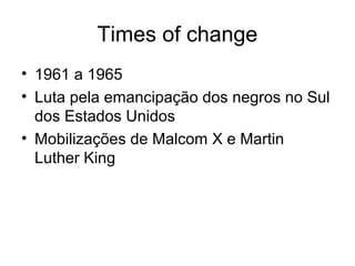 Times of change
• 1961 a 1965
• Luta pela emancipação dos negros no Sul
  dos Estados Unidos
• Mobilizações de Malcom X e Martin
  Luther King
 
