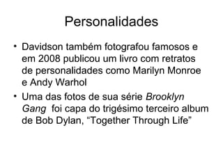 Personalidades
• Davidson também fotografou famosos e
  em 2008 publicou um livro com retratos
  de personalidades como Marilyn Monroe
  e Andy Warhol
• Uma das fotos de sua série Brooklyn
  Gang foi capa do trigésimo terceiro album
  de Bob Dylan, “Together Through Life”
 