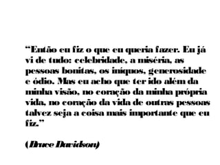 “Então eu fiz o que eu queria fazer. Eu já
vi de tudo: celebridade, a miséria, as
pessoas bonitas, os iníquos, generosidade
e ódio. Mas eu acho que ter ido além da
minha visão, no coração da minha própria
vida, no coração da vida de outras pessoas
talvez seja a coisa mais importante que eu
fiz.”

(Bruce Davidson)
 