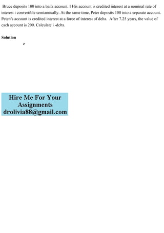 Bruce deposits 100 into a bank account. I His account is credited interest at a nominal rate of
interest i convertible semiannually. At the same time, Peter deposits 100 into a separate account.
Peter's account is credited interest at a force of interest of delta. After 7.25 years, the value of
each account is 200. Calculate i -delta.
Solution
e
 