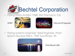 Bechtel Corporation
• Piping Stress Analyst 1968, San Francisco, CA


  BART                                     Chevron El Segundo




• Piping systems engineer, Field Engineer, Point
  Beach Nuclear Plant, 1969 Two Rivers, WI


                                  Point Beach I &II



                                                      6Jan12   10
 
