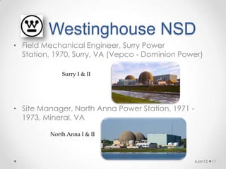Westinghouse NSD
• Field Mechanical Engineer, Surry Power
  Station, 1970, Surry, VA (Vepco - Dominion Power)

             Surry I & II




• Site Manager, North Anna Power Station, 1971 -
  1973, Mineral, VA

         North Anna I & II



                                                   6Jan12   11
 