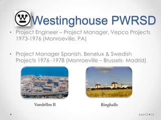 Westinghouse PWRSD
• Project Engineer – Project Manager, Vepco Projects
  1973-1976 (Monroeville, PA)

• Project Manager Spanish, Benelux & Swedish
  Projects 1976 -1978 (Monroeville – Brussels- Madrid)




         Vandellos II               Ringhalls

                                                   6Jan12   12
 