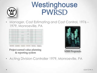 Westinghouse
                        PWRSD
• Manager, Cost Estimating and Cost Control, 1976 –
  1979, Monroeville, PA




  Project earned value planning
                                      NSSS Proposals
       & reporting system

• Acting Division Controller 1979, Monroeville, PA


                                                       6Jan12   14
 
