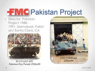 Pakistan Project
• Director, Pakistan
  Project 1988 -
  1991, Islamabad, Pakist
  an/ Santa Clara, CA




                                Unit #1 Roll-out
        M-113 A2/3 APC             23Mar90
  Pakistan Day Parade 23Mar90
                                                   6Jan12   18
 