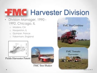 Harvester Division
• Division Manager, 1990 -
  1992, Chicago, IL
                                            FMC Pea Combine
    o   Madera, CA
    o   Hoopeston, IL
    o   Quimper, France
    o   Fakenham, England




                                              FMC Tomato
                                               Harvester
Pickle Harvester Patent

                          FMC Tree Shaker
                                                              6Jan12   19
 