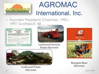 AGROMAC
                    International. Inc.
• Founder/ President/ Chairman, 1992 –
  1997, Scottsbluff, NE




                      Lockwood Goosens
                       Potato Harvester




                                          Bourgoin Bean
         Lockwood Potato                    Harvester
            Harvester                                6Jan12   20
 
