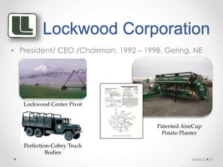 Lockwood Corporation
• President/ CEO /Chairman, 1992 – 1998, Gering, NE




   Lockwood Center Pivot


                                      Patented AireCup
                                        Potato Planter

   Perfection-Cobey Truck
            Bodies
                                                  6Jan12   21
 