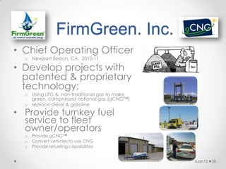 FirmGreen. Inc.
• Chief Operating Officer
  o Newport Beach, CA, 2010-11

• Develop projects with
  patented & proprietary
  technology;
  o Using LFG & non-traditional gas to make
    green, compressed national gas (gCNG™)
  o replace diesel & gasoline
• Provide turnkey fuel
  service to fleet
  owner/operators
  o   Provide gCNG™
  o   Convert vehicles to use CNG
  o   Provide refueling capabilities


                                              6Jan12   28
 