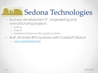 Sedona Technologies
• Business development IT , engineering and
  manufacturing projects
   o Staffing
   o Projects
   o Established Sedona as ESA supplier to Deere

• Built off-shore BPO business with CareSoft Global
   o www.caresoftglobal.com




                                                   6Jan12   31
 