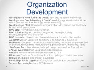 Organization
                   Development
•   Westinghouse North Anna Site Office: new site, ne team, new office
•   Westinghouse Cost Estimating & Cost Control: Reorganized and updated
    office procedures &technology (major new MIS)
•   Westinghouse FASR: Complete reorganization, developed competency
    based training program
•   FMC DSID: New division, new function
•   FMC Pakistan: Signed contract, organized team (including
    expats), suppliers and customer
•   FMC Harvester: New division from 4 divisions, 4 factories, 3 countries
•   AGROMAC: Start-up roll-up company 3 companies, 3 countries
•   Lockwood: Chapter 11 Bankruptcy restructuring, reduced employees 50%
    in 2 weeks, restructured manufacturing, product dev., marketing, sales,
•   JD ePower Tech: Brand new start-up in large corporation, 2 locations
•   ePower Synergies: Start-up green fields company
•   GPI: The Transportation Solutions Network 501 c3
•   HB Marine: Start-up JV, sustainable solar - hydrogen marine propulsion
•   FirmGreen, Inc: Bio-gas project developer
•   PandoShip, Facile Logistics LLC: Logistics services & AI based software
•   Sedona Technologies: New BPO business
                                                                    6Jan12   4
 