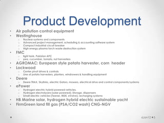 Product Development
•   Air pollution control equipment
•   Westinghouse
     o   Nuclear systems and components
     o   Advanced project management, scheduling & accounting software system
     o   Compact industrial circuit breaker
     o   High energy plasma torch waste destruction system
•   FMC
     o   light tank. Pakistan APC
     o   pea, cucumber, tomato, nut harvesters
•   AGROMAC: European style potato harvester, corn header
•   Lockwood
     o   Center pivot drives & controls
     o   Line of potato harvesters, planters, windrowers & handling equipment
•   Deere
     o   Deere TRAX, Skylinks, electric Gators, mowers, electrical drive and control components/systems
•   ePower
     o   Hydrogen electric hybrid powered vehicles,
     o   Hydrogen electrolyzers (solar powered), Storage, dispensers
     o   Small electric vehicles (Teener, RIDE, eVolve), recharging systems
•   HB Marine solar, hydrogen hybrid electric sustainable yacht
•   FirmGreen land fill gas (PSA/CO2 wash) CNG-NGV


                                                                                                          6Jan12   5
 