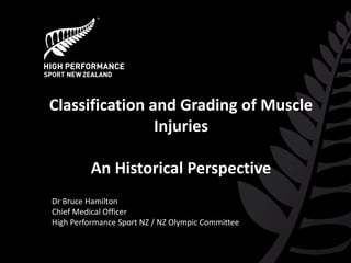 Classification and Grading of Muscle Injuries An Historical Perspective 
Dr Bruce Hamilton 
Chief Medical Officer 
High Performance Sport NZ / NZ Olympic Committee 
 
