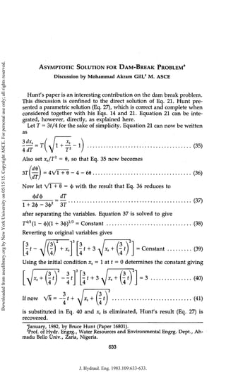 ASYMPTOTIC SOLUTION FOR DAM-BREAK PROBLEM3
Discussion by Mohammad Akram Gill,2
M. ASCE
Hunt's paper is an interesting contribution on the dam break problem.
This discussion is confined to the direct solution of Eq. 21. Hunt pre-
sented a parametric solution (Eq. 27), which is correct and complete when
considered together with his Eqs. 14 and 21. Equation 21 can be inte-
grated, however, directly, as explained here.
Let T = 3t/i for the sake of simplicity. Equation 21 can now be written
as
3dxs =
IdT
1 +
d ~ !
T1
Also set xs/T2
= 0, so that Eq. 35 now becomes
3Tl — I = 4V1 + 6 - 4 - 66
Now let VI + 6 = <
t
> with the result that Eq. 36 reduces to
ifdif AT
1 + 2<|
> - 3c|>2
3T
after separating the variables. Equation 37 is solved to give
T4/3
(l - 4>)(1 + 3ct>)1/3
= Constant
Reverting to original variables gives
3
•t~ + X, t + 3 x.+ t Constant
(35)
(36)
(37)
(38)
(39)
Using the initial condition xs = 1 at t = 0 determines the constant giving
t + 3 -xlxs+ -t] = 3 (40)
3  3
If now Vh = —1+ -i xs + (- t (41)
is substituted in Eq. 40 and xs is eliminated, Hunt's result (Eq. 27) is
recovered.
"January, 1982, by Bruce Hunt (Paper 16801).
2
Prof. of Hydr. Engrg., Water Resources and Environmental Engrg. Dept., Ah-
madu Bello Univ., Zaria, Nigeria.
633
J. Hydraul. Eng. 1983.109:633-633.
Downloaded
from
ascelibrary.org
by
New
York
University
on
05/15/15.
Copyright
ASCE.
For
personal
use
only;
all
rights
reserved.
 