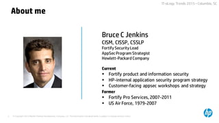© Copyright 2015 Hewlett-Packard Development Company, L.P. The information contained herein is subject to change without notice.2
IT-oLogy Trends 2015 –Columbia, SC
Bruce C Jenkins
CISM, CISSP, CSSLP
Fortify Security Lead
AppSec Program Strategist
Hewlett-Packard Company
Current
 Fortify product and information security
 HP-internal application security program strategy
 Customer-facing appsec workshops and strategy
Former
 Fortify Pro Services, 2007-2011
 US Air Force, 1979-2007
About me
 
