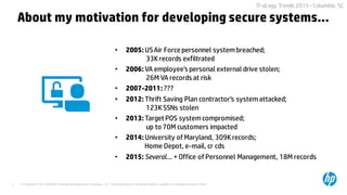 © Copyright 2015 Hewlett-Packard Development Company, L.P. The information contained herein is subject to change without notice.3
IT-oLogy Trends 2015 –Columbia, SC
• 2005: USAir Force personnel systembreached;
33Krecords exfiltrated
• 2006: VA employee’s personal external drive stolen;
26M VA records at risk
• 2007-2011: ???
• 2012: Thrift Saving Plan contractor’s systemattacked;
123KSSNs stolen
• 2013: Target POS systemcompromised;
up to 70M customers impacted
• 2014: University of Maryland, 309Krecords;
Home Depot, e-mail, cr cds
• 2015: Several… + Office of Personnel Management, 18M records
About my motivation for developing secure systems…
 