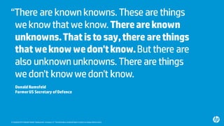 © Copyright2015 Hewlett-Packard Development Company, L.P. Theinformation contained herein issubject to change withoutnotice.
“There are knownknowns. These are things
weknowthat we know.Thereareknown
unknowns.Thatisto say,there arethings
thatweknowwedon'tknow.But there are
also unknownunknowns. There are things
wedon't knowwedon't know.
Donald Rumsfeld
FormerUS Secretary ofDefence
 