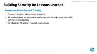 © Copyright 2015 Hewlett-Packard Development Company, L.P. The information contained herein is subject to change without notice.42
IT-oLogy Trends 2015 –Columbia, SC
Building Security In: Lessons Learned
• Complex problems with complex solutions
• All organizational levels must be made aware of the risks associated with
software vulnerabilities
• No education / training == unmet expectations
Awareness, Education and Training
 