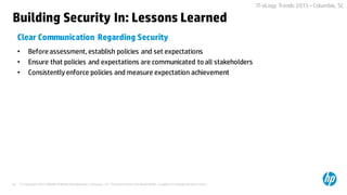 © Copyright 2015 Hewlett-Packard Development Company, L.P. The information contained herein is subject to change without notice.43
IT-oLogy Trends 2015 –Columbia, SC
• Before assessment,establish policies and set expectations
• Ensure that policies and expectations are communicated to all stakeholders
• Consistently enforce policies and measure expectation achievement
Clear Communication Regarding Security
Building Security In: Lessons Learned
 