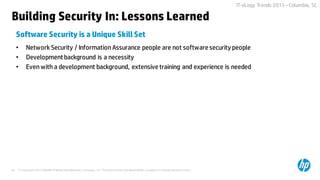 © Copyright 2015 Hewlett-Packard Development Company, L.P. The information contained herein is subject to change without notice.44
IT-oLogy Trends 2015 –Columbia, SC
• Network Security / Information Assurance people are not software security people
• Development background is a necessity
• Even with a development background, extensive training and experience is needed
Software Security is a Unique Skill Set
Building Security In: Lessons Learned
 